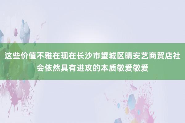 这些价值不雅在现在长沙市望城区晴安艺商贸店社会依然具有进攻的本质敬爱敬爱