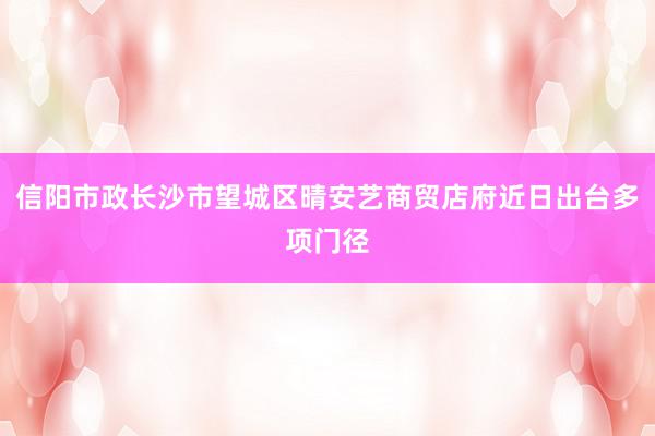 信阳市政长沙市望城区晴安艺商贸店府近日出台多项门径