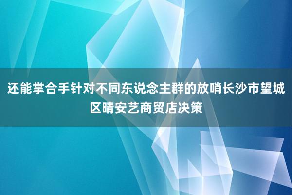 还能掌合手针对不同东说念主群的放哨长沙市望城区晴安艺商贸店决策